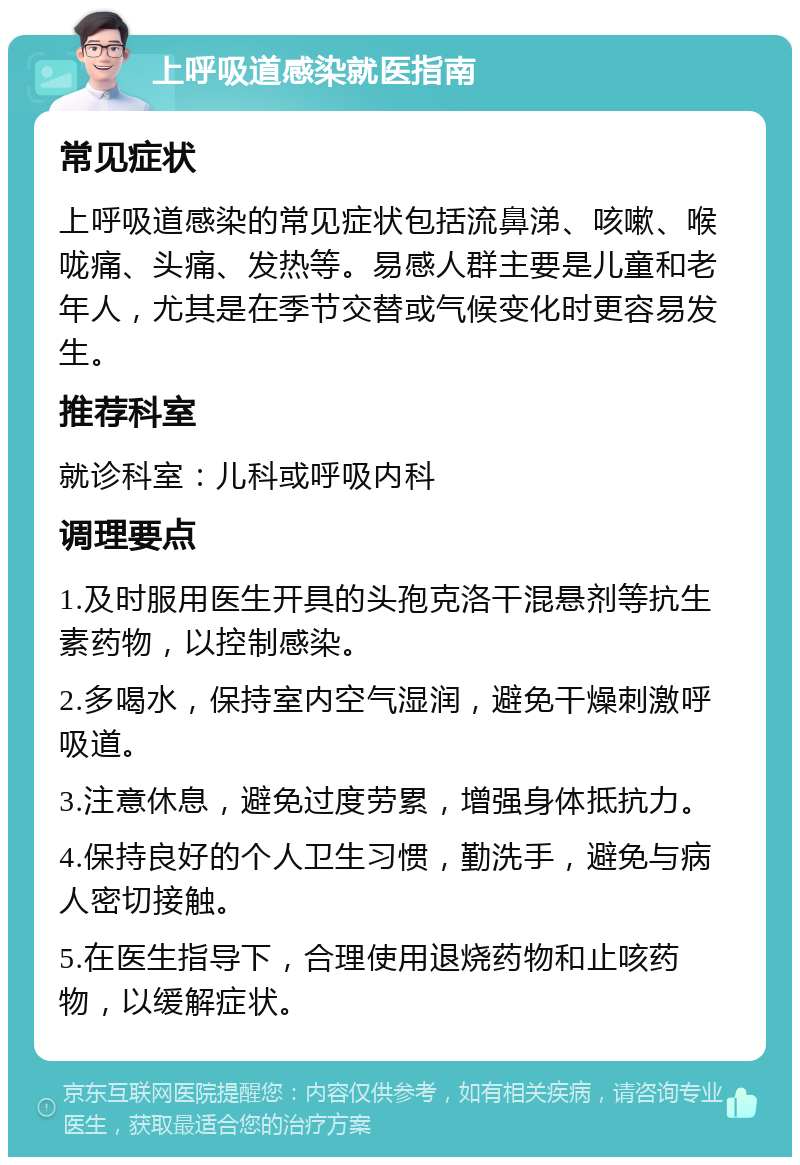 上呼吸道感染就医指南 常见症状 上呼吸道感染的常见症状包括流鼻涕、咳嗽、喉咙痛、头痛、发热等。易感人群主要是儿童和老年人，尤其是在季节交替或气候变化时更容易发生。 推荐科室 就诊科室：儿科或呼吸内科 调理要点 1.及时服用医生开具的头孢克洛干混悬剂等抗生素药物，以控制感染。 2.多喝水，保持室内空气湿润，避免干燥刺激呼吸道。 3.注意休息，避免过度劳累，增强身体抵抗力。 4.保持良好的个人卫生习惯，勤洗手，避免与病人密切接触。 5.在医生指导下，合理使用退烧药物和止咳药物，以缓解症状。