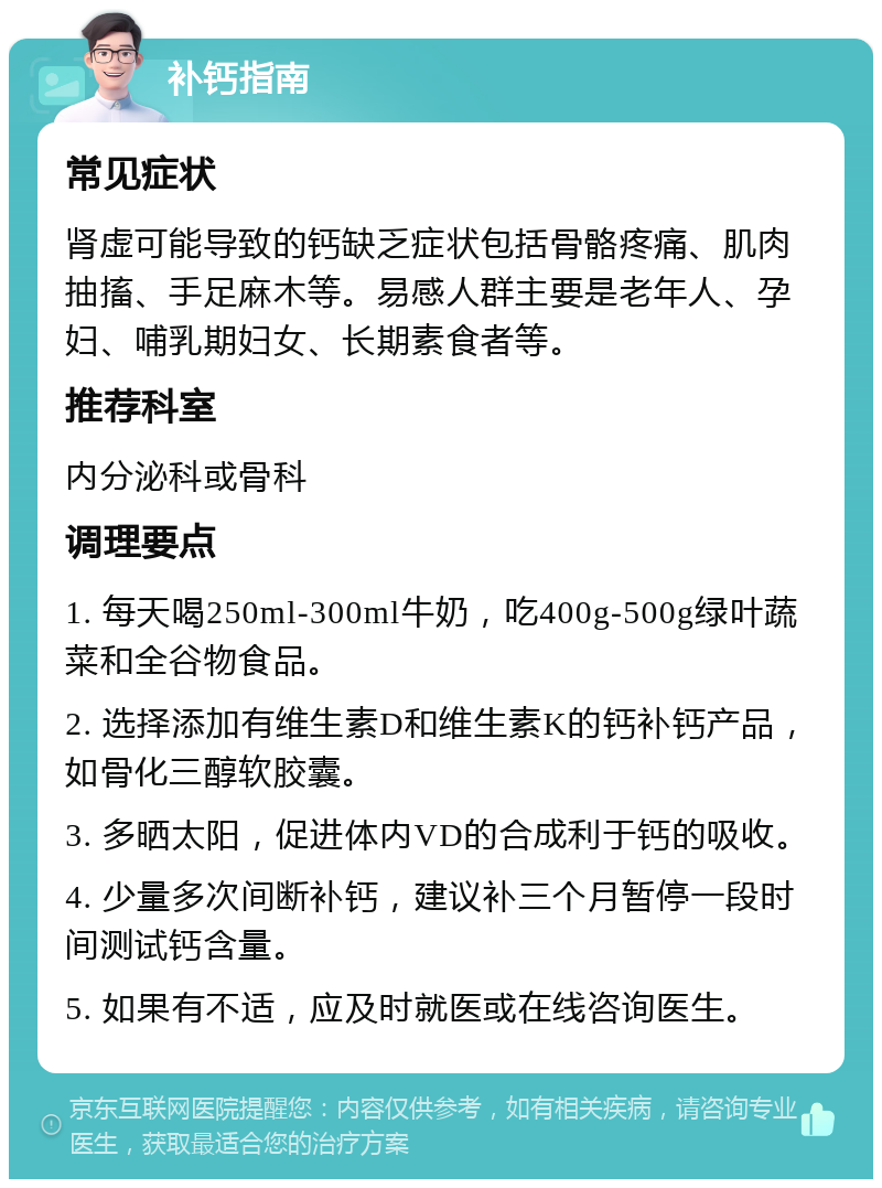 补钙指南 常见症状 肾虚可能导致的钙缺乏症状包括骨骼疼痛、肌肉抽搐、手足麻木等。易感人群主要是老年人、孕妇、哺乳期妇女、长期素食者等。 推荐科室 内分泌科或骨科 调理要点 1. 每天喝250ml-300ml牛奶，吃400g-500g绿叶蔬菜和全谷物食品。 2. 选择添加有维生素D和维生素K的钙补钙产品，如骨化三醇软胶囊。 3. 多晒太阳，促进体内VD的合成利于钙的吸收。 4. 少量多次间断补钙，建议补三个月暂停一段时间测试钙含量。 5. 如果有不适，应及时就医或在线咨询医生。