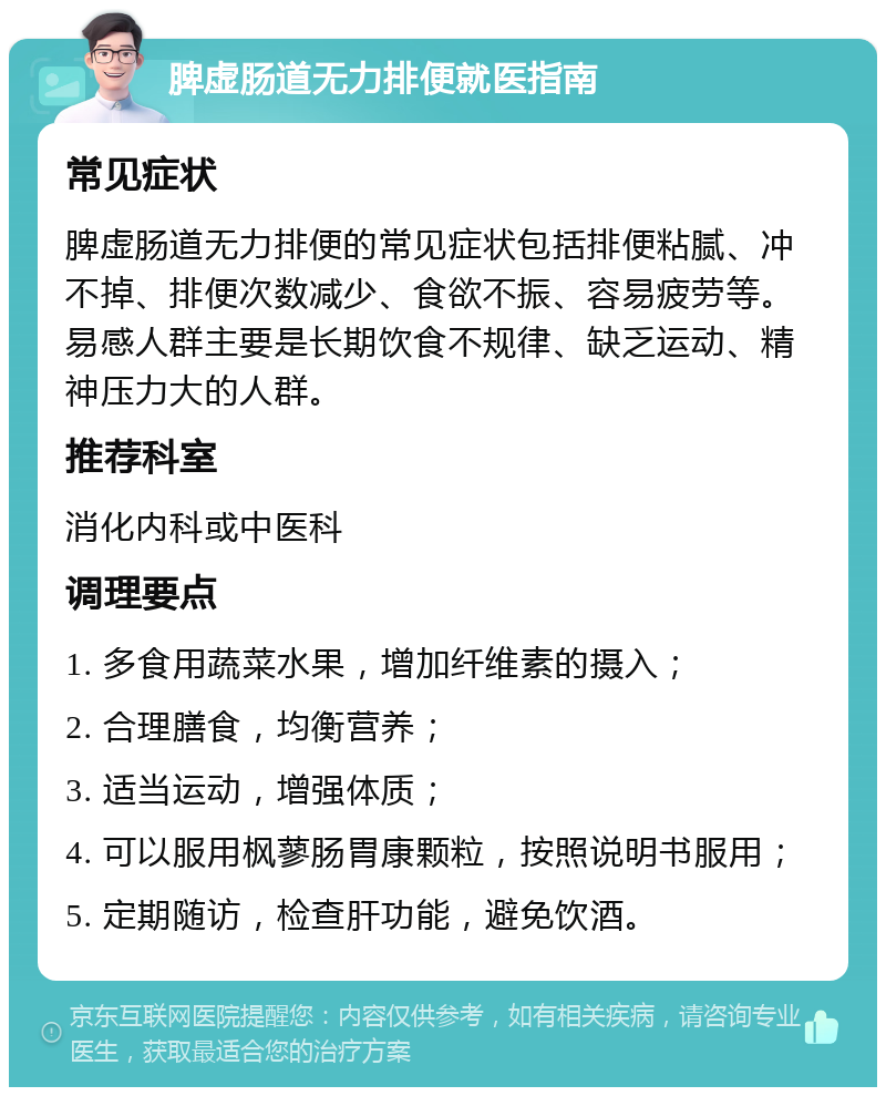 脾虚肠道无力排便就医指南 常见症状 脾虚肠道无力排便的常见症状包括排便粘腻、冲不掉、排便次数减少、食欲不振、容易疲劳等。易感人群主要是长期饮食不规律、缺乏运动、精神压力大的人群。 推荐科室 消化内科或中医科 调理要点 1. 多食用蔬菜水果，增加纤维素的摄入； 2. 合理膳食，均衡营养； 3. 适当运动，增强体质； 4. 可以服用枫蓼肠胃康颗粒，按照说明书服用； 5. 定期随访，检查肝功能，避免饮酒。