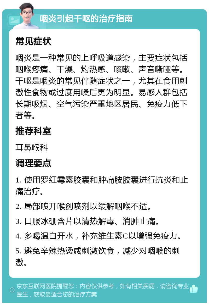 咽炎引起干呕的治疗指南 常见症状 咽炎是一种常见的上呼吸道感染，主要症状包括咽喉疼痛、干燥、灼热感、咳嗽、声音嘶哑等。干呕是咽炎的常见伴随症状之一，尤其在食用刺激性食物或过度用嗓后更为明显。易感人群包括长期吸烟、空气污染严重地区居民、免疫力低下者等。 推荐科室 耳鼻喉科 调理要点 1. 使用罗红霉素胶囊和肿痛胺胶囊进行抗炎和止痛治疗。 2. 局部喷开喉剑喷剂以缓解咽喉不适。 3. 口服冰硼含片以清热解毒、消肿止痛。 4. 多喝温白开水，补充维生素C以增强免疫力。 5. 避免辛辣热烫咸刺激饮食，减少对咽喉的刺激。