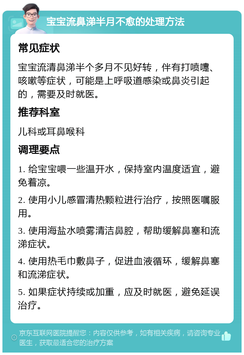 宝宝流鼻涕半月不愈的处理方法 常见症状 宝宝流清鼻涕半个多月不见好转，伴有打喷嚏、咳嗽等症状，可能是上呼吸道感染或鼻炎引起的，需要及时就医。 推荐科室 儿科或耳鼻喉科 调理要点 1. 给宝宝喂一些温开水，保持室内温度适宜，避免着凉。 2. 使用小儿感冒清热颗粒进行治疗，按照医嘱服用。 3. 使用海盐水喷雾清洁鼻腔，帮助缓解鼻塞和流涕症状。 4. 使用热毛巾敷鼻子，促进血液循环，缓解鼻塞和流涕症状。 5. 如果症状持续或加重，应及时就医，避免延误治疗。