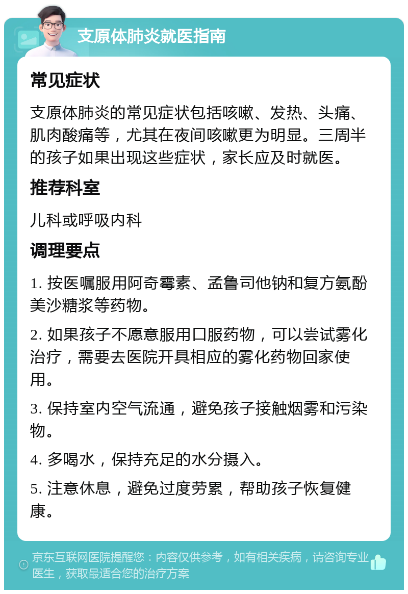 支原体肺炎就医指南 常见症状 支原体肺炎的常见症状包括咳嗽、发热、头痛、肌肉酸痛等，尤其在夜间咳嗽更为明显。三周半的孩子如果出现这些症状，家长应及时就医。 推荐科室 儿科或呼吸内科 调理要点 1. 按医嘱服用阿奇霉素、孟鲁司他钠和复方氨酚美沙糖浆等药物。 2. 如果孩子不愿意服用口服药物，可以尝试雾化治疗，需要去医院开具相应的雾化药物回家使用。 3. 保持室内空气流通，避免孩子接触烟雾和污染物。 4. 多喝水，保持充足的水分摄入。 5. 注意休息，避免过度劳累，帮助孩子恢复健康。