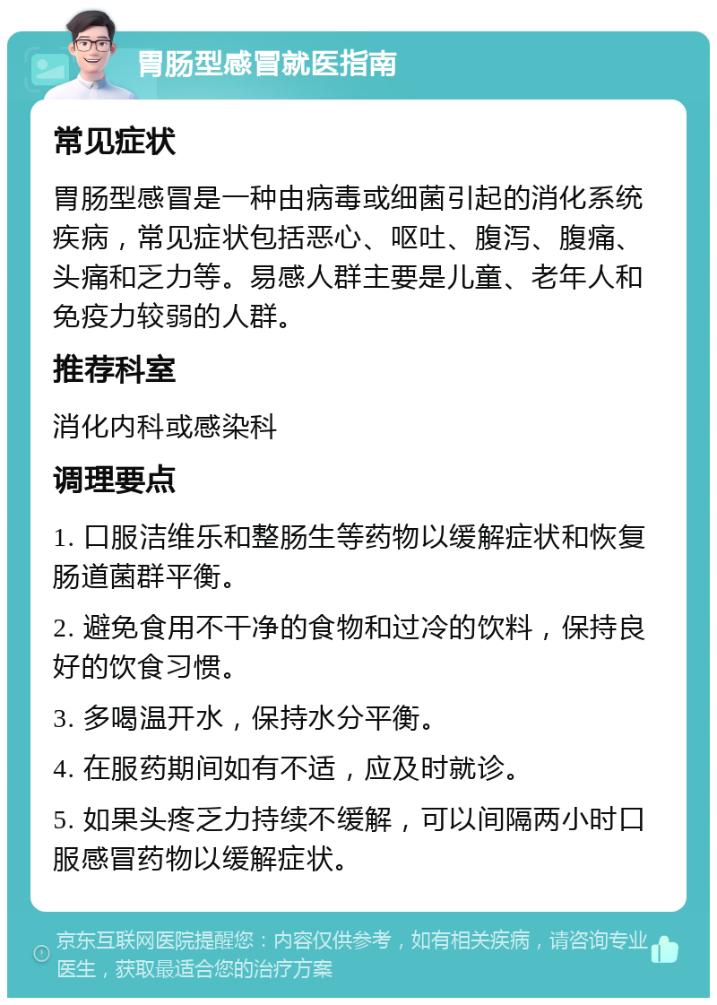 胃肠型感冒就医指南 常见症状 胃肠型感冒是一种由病毒或细菌引起的消化系统疾病，常见症状包括恶心、呕吐、腹泻、腹痛、头痛和乏力等。易感人群主要是儿童、老年人和免疫力较弱的人群。 推荐科室 消化内科或感染科 调理要点 1. 口服洁维乐和整肠生等药物以缓解症状和恢复肠道菌群平衡。 2. 避免食用不干净的食物和过冷的饮料，保持良好的饮食习惯。 3. 多喝温开水，保持水分平衡。 4. 在服药期间如有不适，应及时就诊。 5. 如果头疼乏力持续不缓解，可以间隔两小时口服感冒药物以缓解症状。