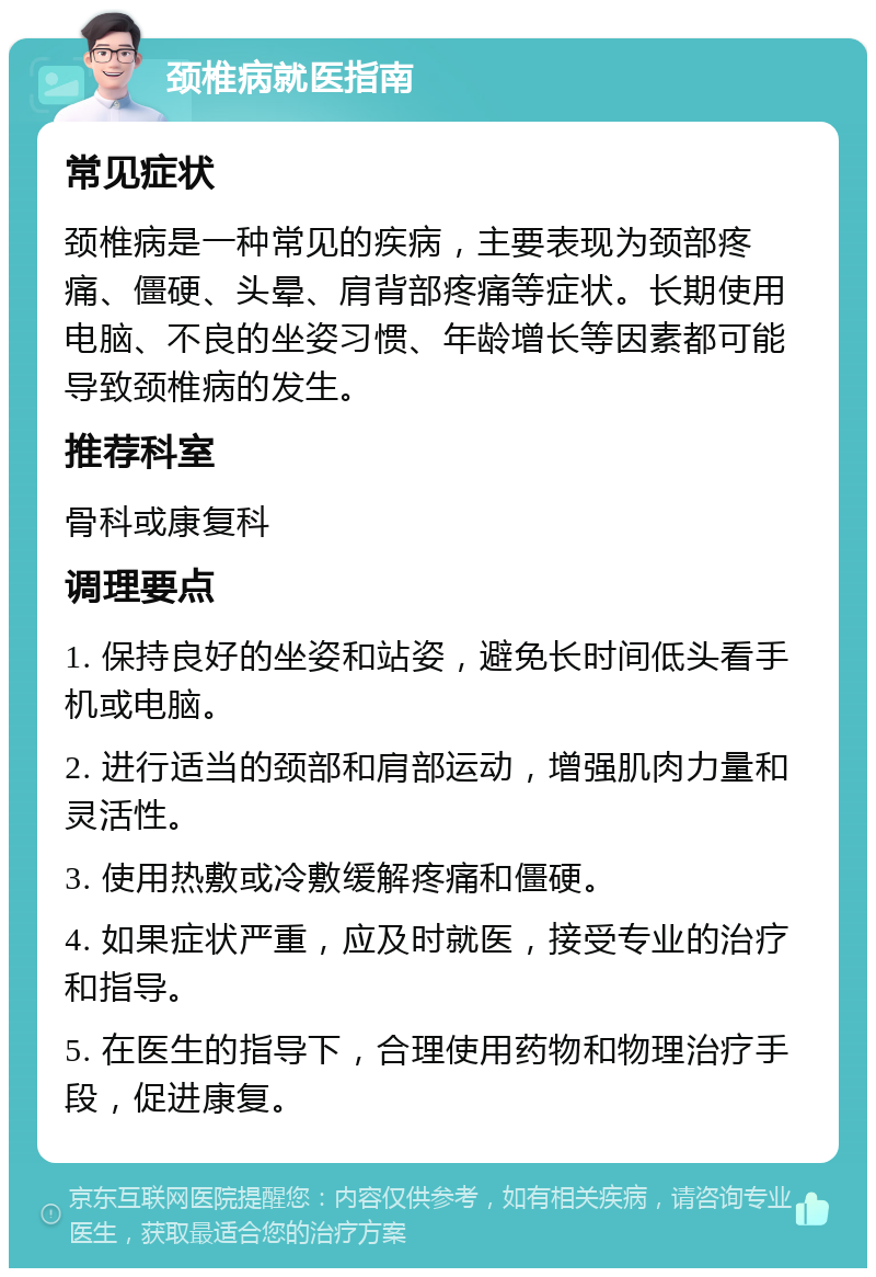 颈椎病就医指南 常见症状 颈椎病是一种常见的疾病，主要表现为颈部疼痛、僵硬、头晕、肩背部疼痛等症状。长期使用电脑、不良的坐姿习惯、年龄增长等因素都可能导致颈椎病的发生。 推荐科室 骨科或康复科 调理要点 1. 保持良好的坐姿和站姿，避免长时间低头看手机或电脑。 2. 进行适当的颈部和肩部运动，增强肌肉力量和灵活性。 3. 使用热敷或冷敷缓解疼痛和僵硬。 4. 如果症状严重，应及时就医，接受专业的治疗和指导。 5. 在医生的指导下，合理使用药物和物理治疗手段，促进康复。