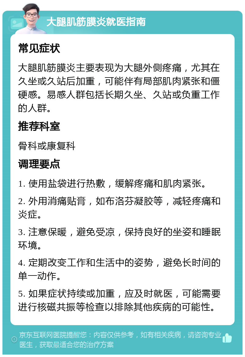 大腿肌筋膜炎就医指南 常见症状 大腿肌筋膜炎主要表现为大腿外侧疼痛，尤其在久坐或久站后加重，可能伴有局部肌肉紧张和僵硬感。易感人群包括长期久坐、久站或负重工作的人群。 推荐科室 骨科或康复科 调理要点 1. 使用盐袋进行热敷，缓解疼痛和肌肉紧张。 2. 外用消痛贴膏，如布洛芬凝胶等，减轻疼痛和炎症。 3. 注意保暖，避免受凉，保持良好的坐姿和睡眠环境。 4. 定期改变工作和生活中的姿势，避免长时间的单一动作。 5. 如果症状持续或加重，应及时就医，可能需要进行核磁共振等检查以排除其他疾病的可能性。