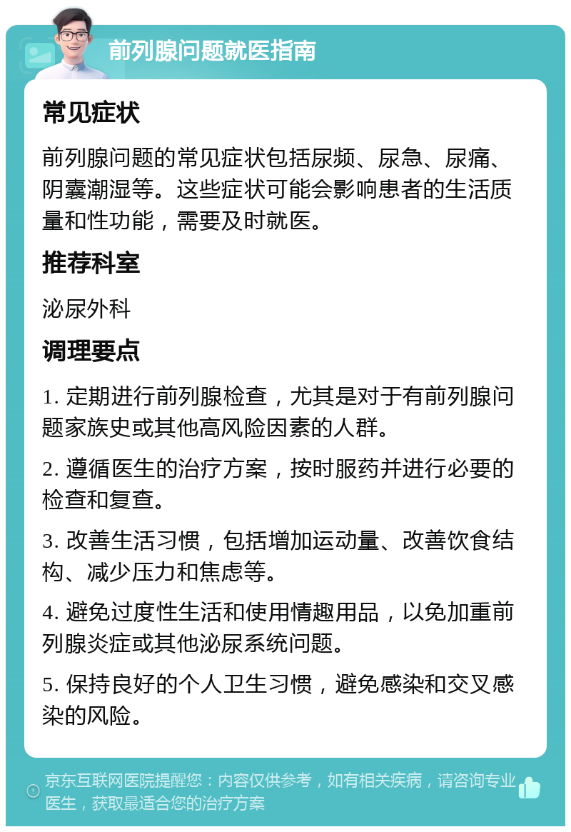 前列腺问题就医指南 常见症状 前列腺问题的常见症状包括尿频、尿急、尿痛、阴囊潮湿等。这些症状可能会影响患者的生活质量和性功能，需要及时就医。 推荐科室 泌尿外科 调理要点 1. 定期进行前列腺检查，尤其是对于有前列腺问题家族史或其他高风险因素的人群。 2. 遵循医生的治疗方案，按时服药并进行必要的检查和复查。 3. 改善生活习惯，包括增加运动量、改善饮食结构、减少压力和焦虑等。 4. 避免过度性生活和使用情趣用品，以免加重前列腺炎症或其他泌尿系统问题。 5. 保持良好的个人卫生习惯，避免感染和交叉感染的风险。