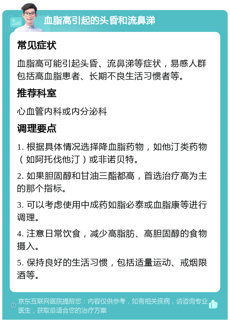 血脂高引起的头昏和流鼻涕 常见症状 血脂高可能引起头昏、流鼻涕等症状，易感人群包括高血脂患者、长期不良生活习惯者等。 推荐科室 心血管内科或内分泌科 调理要点 1. 根据具体情况选择降血脂药物，如他汀类药物（如阿托伐他汀）或非诺贝特。 2. 如果胆固醇和甘油三酯都高，首选治疗高为主的那个指标。 3. 可以考虑使用中成药如脂必泰或血脂康等进行调理。 4. 注意日常饮食，减少高脂肪、高胆固醇的食物摄入。 5. 保持良好的生活习惯，包括适量运动、戒烟限酒等。