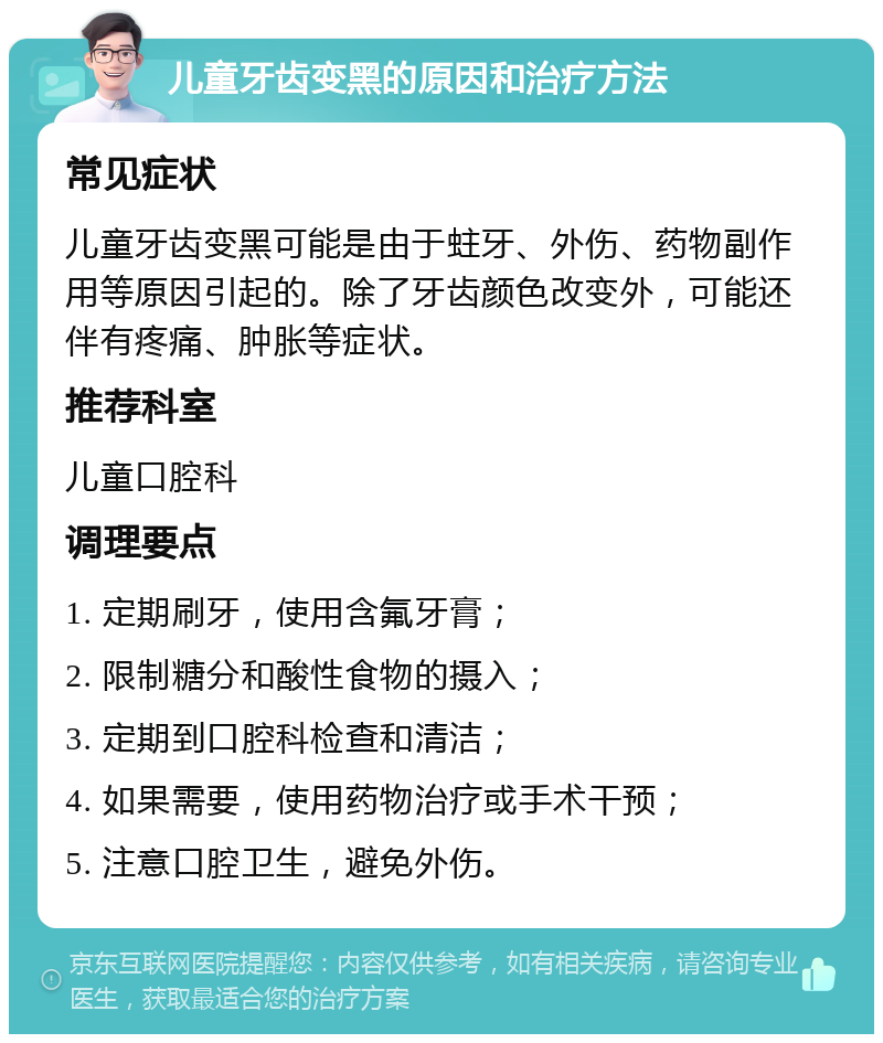 儿童牙齿变黑的原因和治疗方法 常见症状 儿童牙齿变黑可能是由于蛀牙、外伤、药物副作用等原因引起的。除了牙齿颜色改变外，可能还伴有疼痛、肿胀等症状。 推荐科室 儿童口腔科 调理要点 1. 定期刷牙，使用含氟牙膏； 2. 限制糖分和酸性食物的摄入； 3. 定期到口腔科检查和清洁； 4. 如果需要，使用药物治疗或手术干预； 5. 注意口腔卫生，避免外伤。