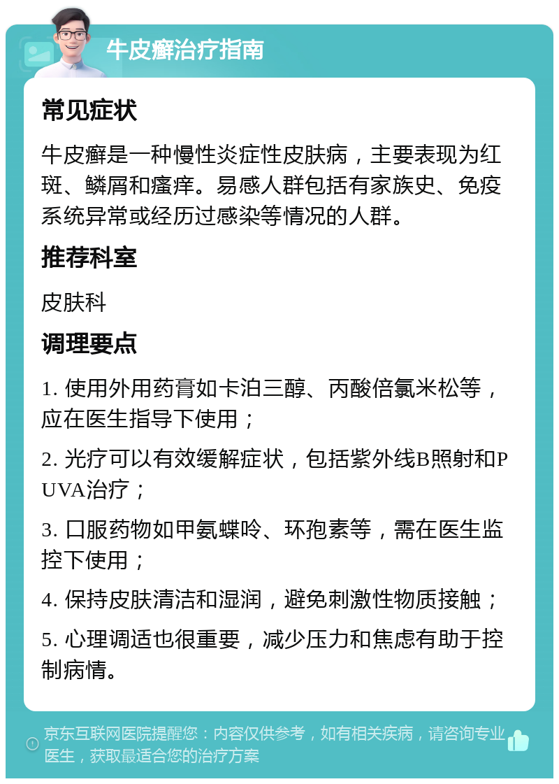 牛皮癣治疗指南 常见症状 牛皮癣是一种慢性炎症性皮肤病，主要表现为红斑、鳞屑和瘙痒。易感人群包括有家族史、免疫系统异常或经历过感染等情况的人群。 推荐科室 皮肤科 调理要点 1. 使用外用药膏如卡泊三醇、丙酸倍氯米松等，应在医生指导下使用； 2. 光疗可以有效缓解症状，包括紫外线B照射和PUVA治疗； 3. 口服药物如甲氨蝶呤、环孢素等，需在医生监控下使用； 4. 保持皮肤清洁和湿润，避免刺激性物质接触； 5. 心理调适也很重要，减少压力和焦虑有助于控制病情。