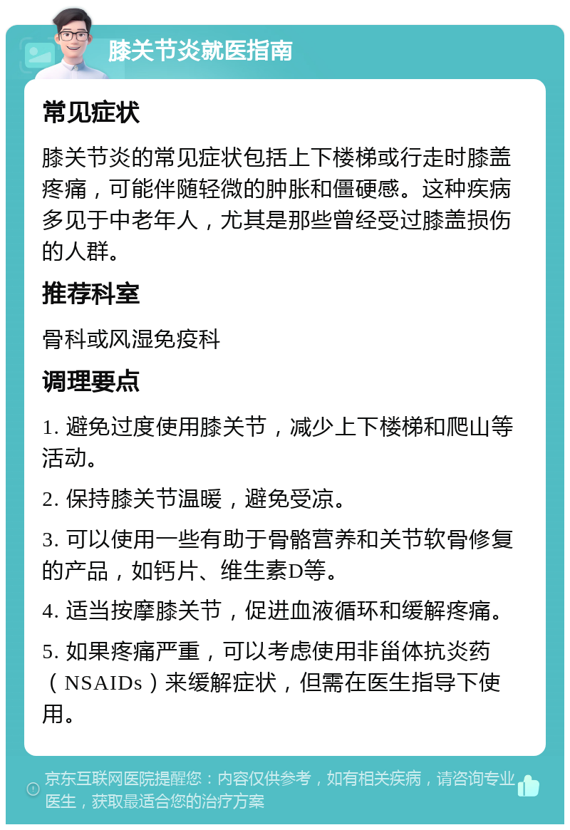 膝关节炎就医指南 常见症状 膝关节炎的常见症状包括上下楼梯或行走时膝盖疼痛，可能伴随轻微的肿胀和僵硬感。这种疾病多见于中老年人，尤其是那些曾经受过膝盖损伤的人群。 推荐科室 骨科或风湿免疫科 调理要点 1. 避免过度使用膝关节，减少上下楼梯和爬山等活动。 2. 保持膝关节温暖，避免受凉。 3. 可以使用一些有助于骨骼营养和关节软骨修复的产品，如钙片、维生素D等。 4. 适当按摩膝关节，促进血液循环和缓解疼痛。 5. 如果疼痛严重，可以考虑使用非甾体抗炎药（NSAIDs）来缓解症状，但需在医生指导下使用。