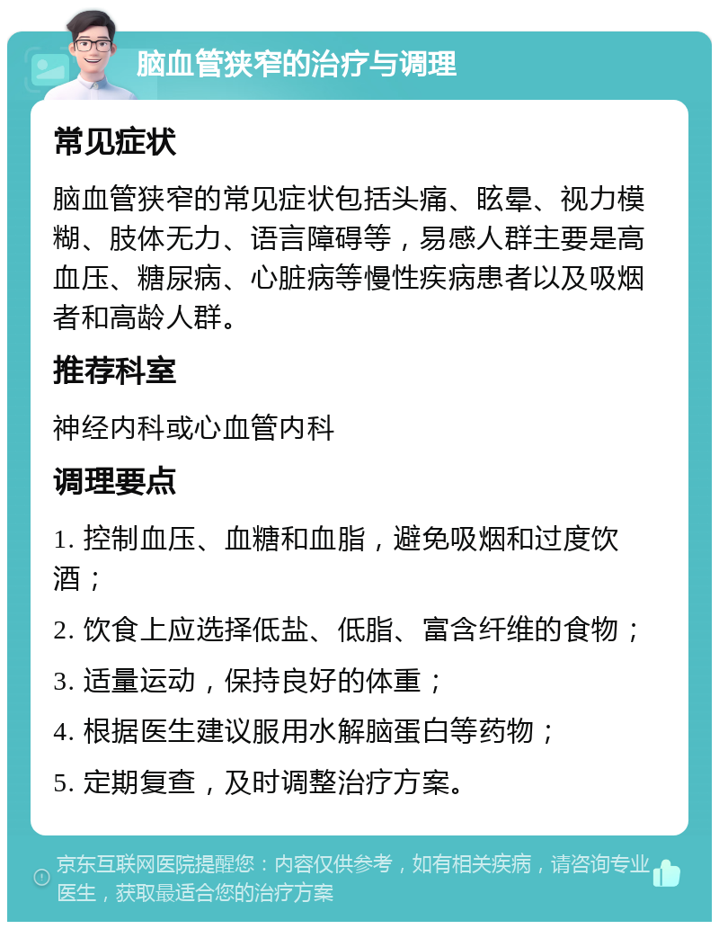 脑血管狭窄的治疗与调理 常见症状 脑血管狭窄的常见症状包括头痛、眩晕、视力模糊、肢体无力、语言障碍等，易感人群主要是高血压、糖尿病、心脏病等慢性疾病患者以及吸烟者和高龄人群。 推荐科室 神经内科或心血管内科 调理要点 1. 控制血压、血糖和血脂，避免吸烟和过度饮酒； 2. 饮食上应选择低盐、低脂、富含纤维的食物； 3. 适量运动，保持良好的体重； 4. 根据医生建议服用水解脑蛋白等药物； 5. 定期复查，及时调整治疗方案。