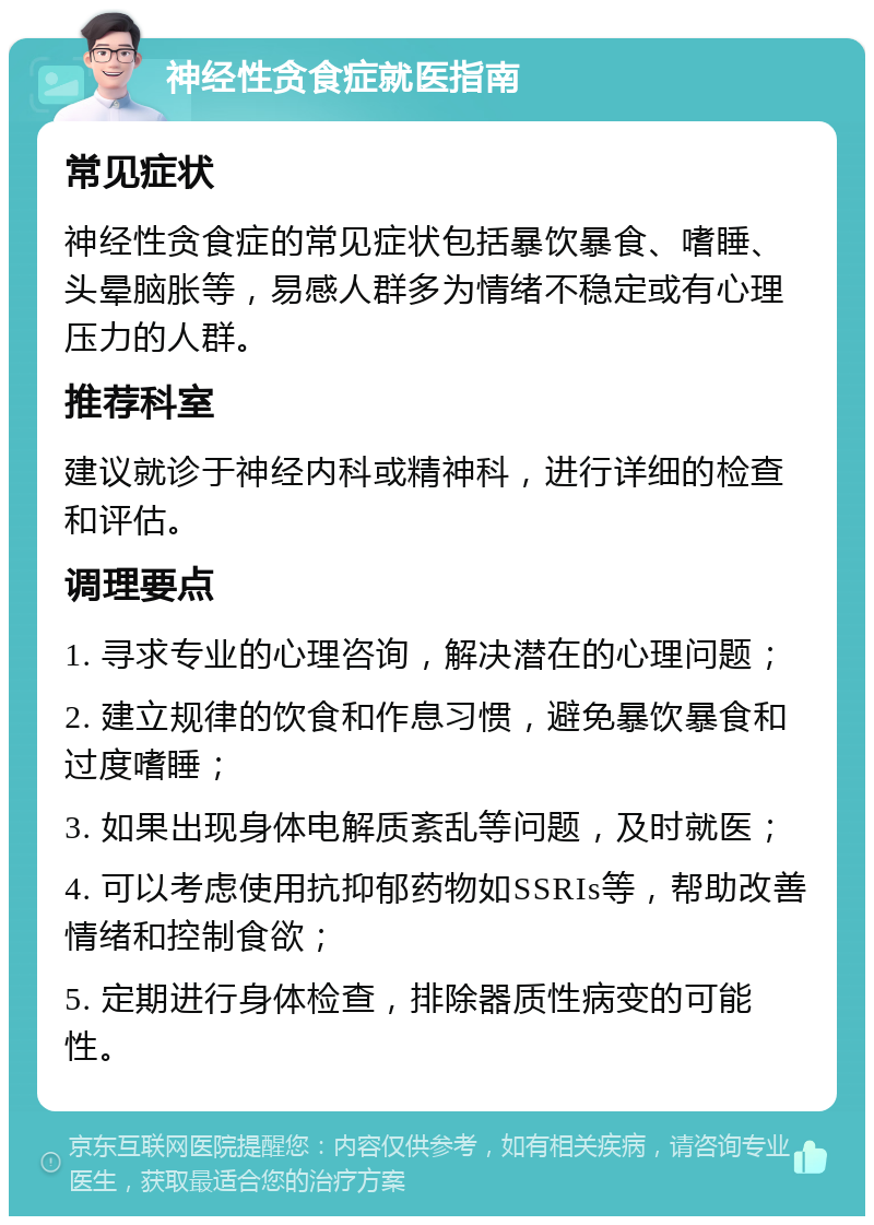 神经性贪食症就医指南 常见症状 神经性贪食症的常见症状包括暴饮暴食、嗜睡、头晕脑胀等，易感人群多为情绪不稳定或有心理压力的人群。 推荐科室 建议就诊于神经内科或精神科，进行详细的检查和评估。 调理要点 1. 寻求专业的心理咨询，解决潜在的心理问题； 2. 建立规律的饮食和作息习惯，避免暴饮暴食和过度嗜睡； 3. 如果出现身体电解质紊乱等问题，及时就医； 4. 可以考虑使用抗抑郁药物如SSRIs等，帮助改善情绪和控制食欲； 5. 定期进行身体检查，排除器质性病变的可能性。