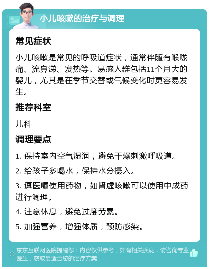 小儿咳嗽的治疗与调理 常见症状 小儿咳嗽是常见的呼吸道症状，通常伴随有喉咙痛、流鼻涕、发热等。易感人群包括11个月大的婴儿，尤其是在季节交替或气候变化时更容易发生。 推荐科室 儿科 调理要点 1. 保持室内空气湿润，避免干燥刺激呼吸道。 2. 给孩子多喝水，保持水分摄入。 3. 遵医嘱使用药物，如肾虚咳嗽可以使用中成药进行调理。 4. 注意休息，避免过度劳累。 5. 加强营养，增强体质，预防感染。