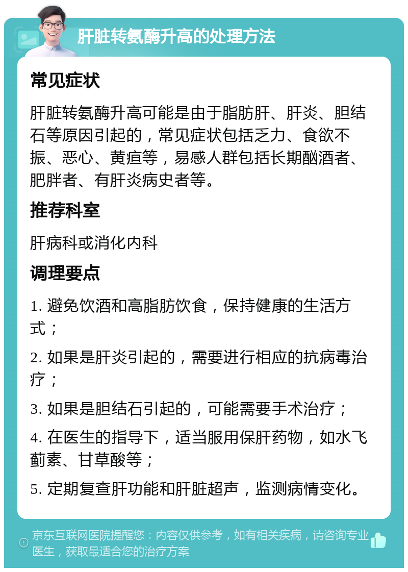 肝脏转氨酶升高的处理方法 常见症状 肝脏转氨酶升高可能是由于脂肪肝、肝炎、胆结石等原因引起的，常见症状包括乏力、食欲不振、恶心、黄疸等，易感人群包括长期酗酒者、肥胖者、有肝炎病史者等。 推荐科室 肝病科或消化内科 调理要点 1. 避免饮酒和高脂肪饮食，保持健康的生活方式； 2. 如果是肝炎引起的，需要进行相应的抗病毒治疗； 3. 如果是胆结石引起的，可能需要手术治疗； 4. 在医生的指导下，适当服用保肝药物，如水飞蓟素、甘草酸等； 5. 定期复查肝功能和肝脏超声，监测病情变化。