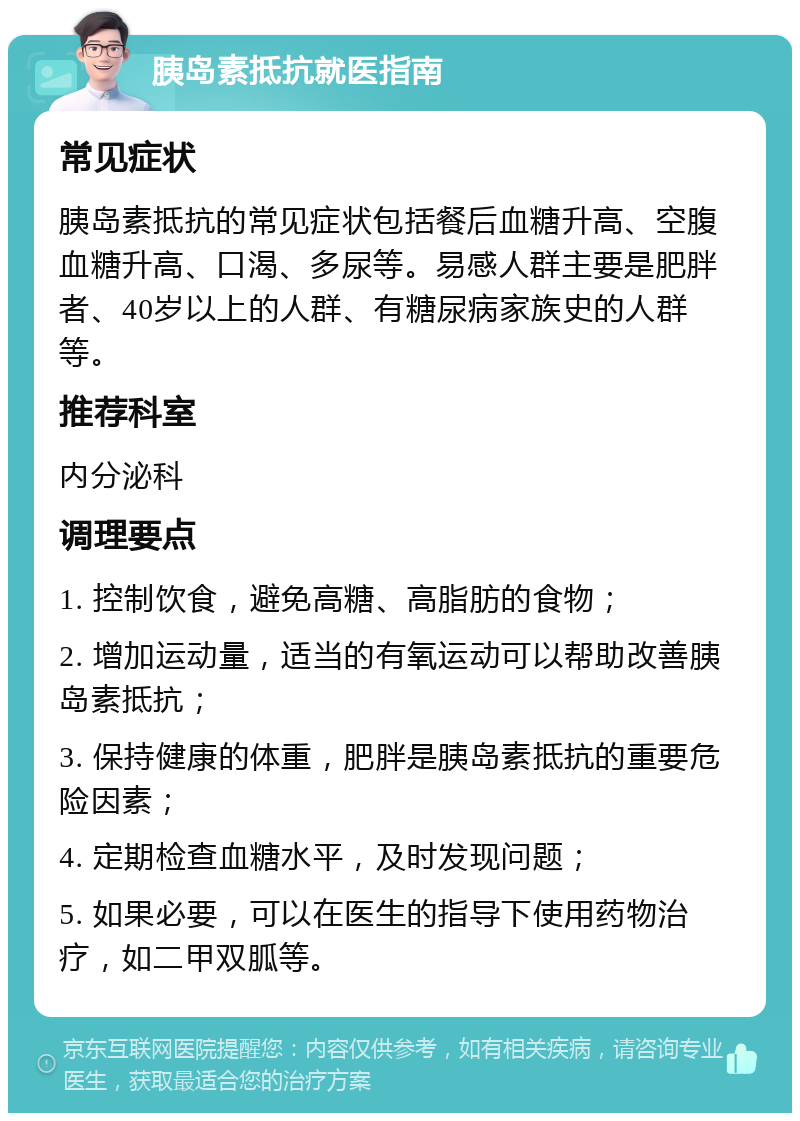 胰岛素抵抗就医指南 常见症状 胰岛素抵抗的常见症状包括餐后血糖升高、空腹血糖升高、口渴、多尿等。易感人群主要是肥胖者、40岁以上的人群、有糖尿病家族史的人群等。 推荐科室 内分泌科 调理要点 1. 控制饮食，避免高糖、高脂肪的食物； 2. 增加运动量，适当的有氧运动可以帮助改善胰岛素抵抗； 3. 保持健康的体重，肥胖是胰岛素抵抗的重要危险因素； 4. 定期检查血糖水平，及时发现问题； 5. 如果必要，可以在医生的指导下使用药物治疗，如二甲双胍等。