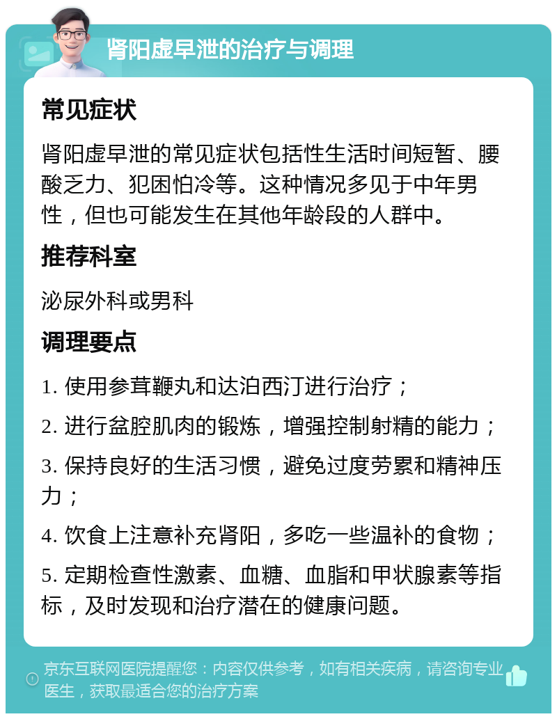 肾阳虚早泄的治疗与调理 常见症状 肾阳虚早泄的常见症状包括性生活时间短暂、腰酸乏力、犯困怕冷等。这种情况多见于中年男性，但也可能发生在其他年龄段的人群中。 推荐科室 泌尿外科或男科 调理要点 1. 使用参茸鞭丸和达泊西汀进行治疗； 2. 进行盆腔肌肉的锻炼，增强控制射精的能力； 3. 保持良好的生活习惯，避免过度劳累和精神压力； 4. 饮食上注意补充肾阳，多吃一些温补的食物； 5. 定期检查性激素、血糖、血脂和甲状腺素等指标，及时发现和治疗潜在的健康问题。