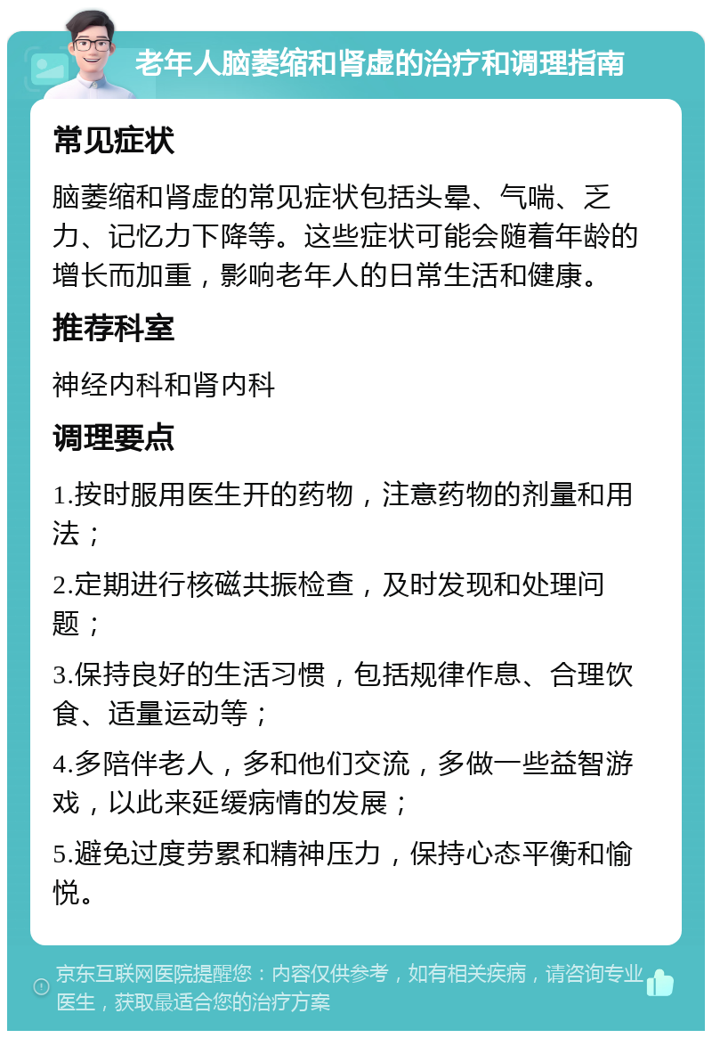 老年人脑萎缩和肾虚的治疗和调理指南 常见症状 脑萎缩和肾虚的常见症状包括头晕、气喘、乏力、记忆力下降等。这些症状可能会随着年龄的增长而加重，影响老年人的日常生活和健康。 推荐科室 神经内科和肾内科 调理要点 1.按时服用医生开的药物，注意药物的剂量和用法； 2.定期进行核磁共振检查，及时发现和处理问题； 3.保持良好的生活习惯，包括规律作息、合理饮食、适量运动等； 4.多陪伴老人，多和他们交流，多做一些益智游戏，以此来延缓病情的发展； 5.避免过度劳累和精神压力，保持心态平衡和愉悦。