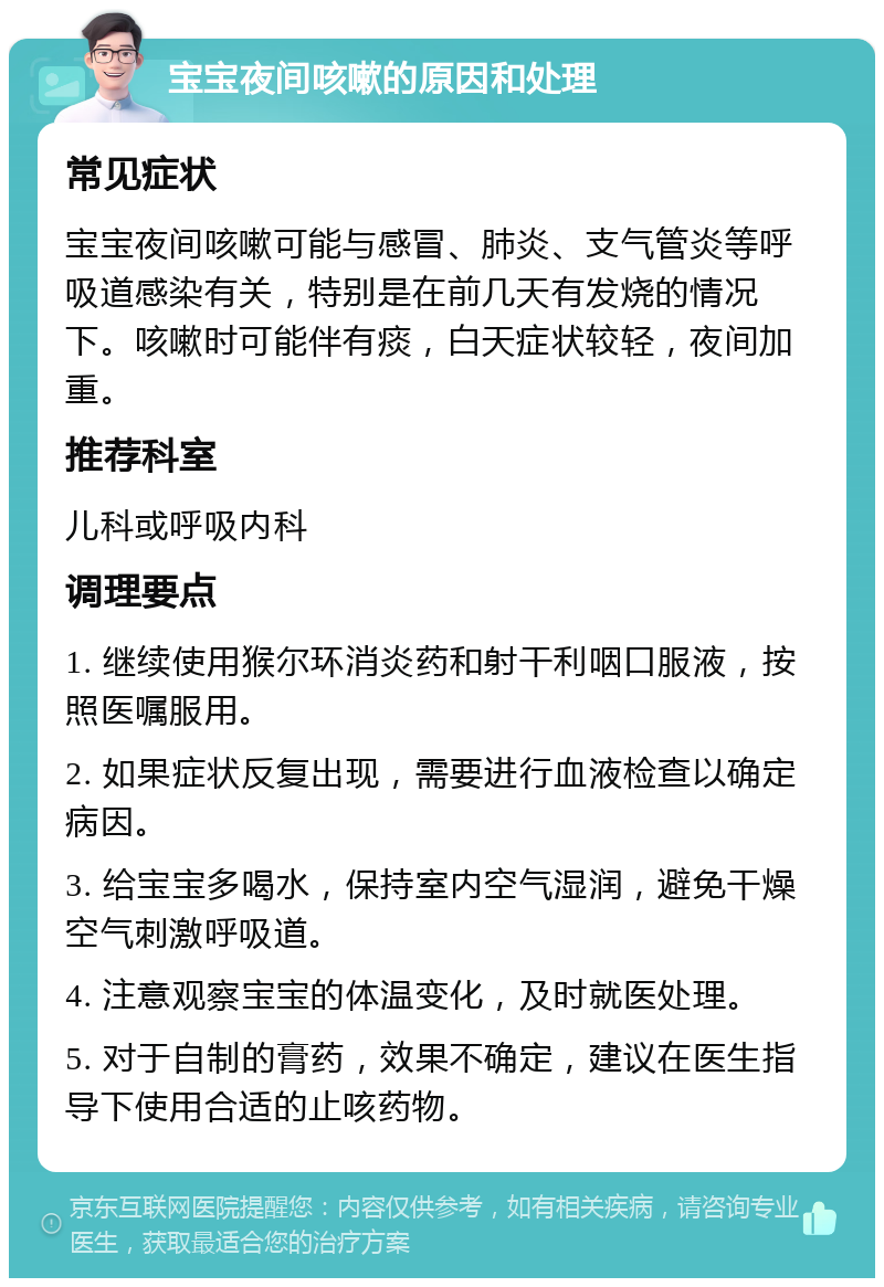 宝宝夜间咳嗽的原因和处理 常见症状 宝宝夜间咳嗽可能与感冒、肺炎、支气管炎等呼吸道感染有关，特别是在前几天有发烧的情况下。咳嗽时可能伴有痰，白天症状较轻，夜间加重。 推荐科室 儿科或呼吸内科 调理要点 1. 继续使用猴尔环消炎药和射干利咽口服液，按照医嘱服用。 2. 如果症状反复出现，需要进行血液检查以确定病因。 3. 给宝宝多喝水，保持室内空气湿润，避免干燥空气刺激呼吸道。 4. 注意观察宝宝的体温变化，及时就医处理。 5. 对于自制的膏药，效果不确定，建议在医生指导下使用合适的止咳药物。