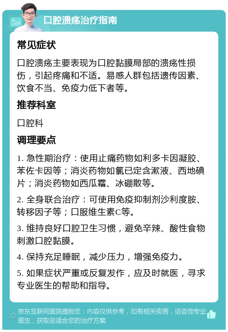 口腔溃疡治疗指南 常见症状 口腔溃疡主要表现为口腔黏膜局部的溃疡性损伤，引起疼痛和不适。易感人群包括遗传因素、饮食不当、免疫力低下者等。 推荐科室 口腔科 调理要点 1. 急性期治疗：使用止痛药物如利多卡因凝胶、苯佐卡因等；消炎药物如氯已定含漱液、西地碘片；消炎药物如西瓜霜、冰硼散等。 2. 全身联合治疗：可使用免疫抑制剂沙利度胺、转移因子等；口服维生素C等。 3. 维持良好口腔卫生习惯，避免辛辣、酸性食物刺激口腔黏膜。 4. 保持充足睡眠，减少压力，增强免疫力。 5. 如果症状严重或反复发作，应及时就医，寻求专业医生的帮助和指导。