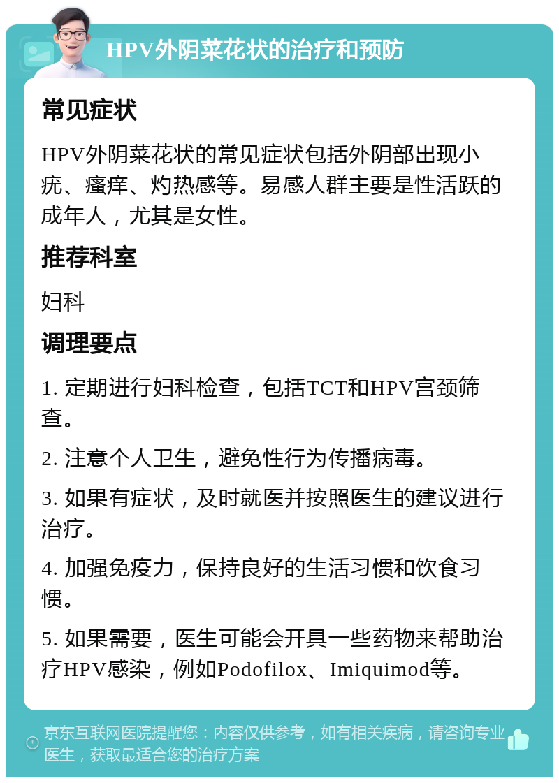 HPV外阴菜花状的治疗和预防 常见症状 HPV外阴菜花状的常见症状包括外阴部出现小疣、瘙痒、灼热感等。易感人群主要是性活跃的成年人，尤其是女性。 推荐科室 妇科 调理要点 1. 定期进行妇科检查，包括TCT和HPV宫颈筛查。 2. 注意个人卫生，避免性行为传播病毒。 3. 如果有症状，及时就医并按照医生的建议进行治疗。 4. 加强免疫力，保持良好的生活习惯和饮食习惯。 5. 如果需要，医生可能会开具一些药物来帮助治疗HPV感染，例如Podofilox、Imiquimod等。