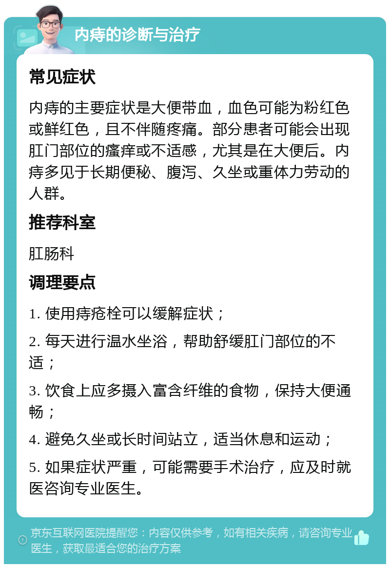 内痔的诊断与治疗 常见症状 内痔的主要症状是大便带血，血色可能为粉红色或鲜红色，且不伴随疼痛。部分患者可能会出现肛门部位的瘙痒或不适感，尤其是在大便后。内痔多见于长期便秘、腹泻、久坐或重体力劳动的人群。 推荐科室 肛肠科 调理要点 1. 使用痔疮栓可以缓解症状； 2. 每天进行温水坐浴，帮助舒缓肛门部位的不适； 3. 饮食上应多摄入富含纤维的食物，保持大便通畅； 4. 避免久坐或长时间站立，适当休息和运动； 5. 如果症状严重，可能需要手术治疗，应及时就医咨询专业医生。