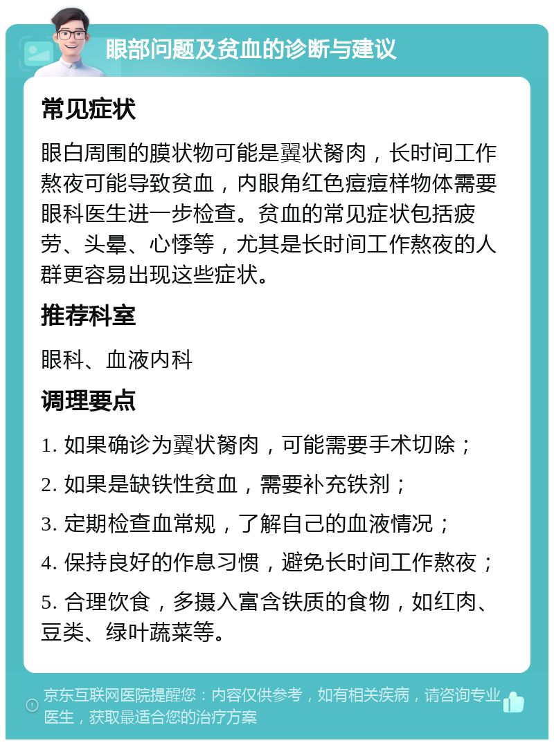 眼部问题及贫血的诊断与建议 常见症状 眼白周围的膜状物可能是翼状胬肉，长时间工作熬夜可能导致贫血，内眼角红色痘痘样物体需要眼科医生进一步检查。贫血的常见症状包括疲劳、头晕、心悸等，尤其是长时间工作熬夜的人群更容易出现这些症状。 推荐科室 眼科、血液内科 调理要点 1. 如果确诊为翼状胬肉，可能需要手术切除； 2. 如果是缺铁性贫血，需要补充铁剂； 3. 定期检查血常规，了解自己的血液情况； 4. 保持良好的作息习惯，避免长时间工作熬夜； 5. 合理饮食，多摄入富含铁质的食物，如红肉、豆类、绿叶蔬菜等。