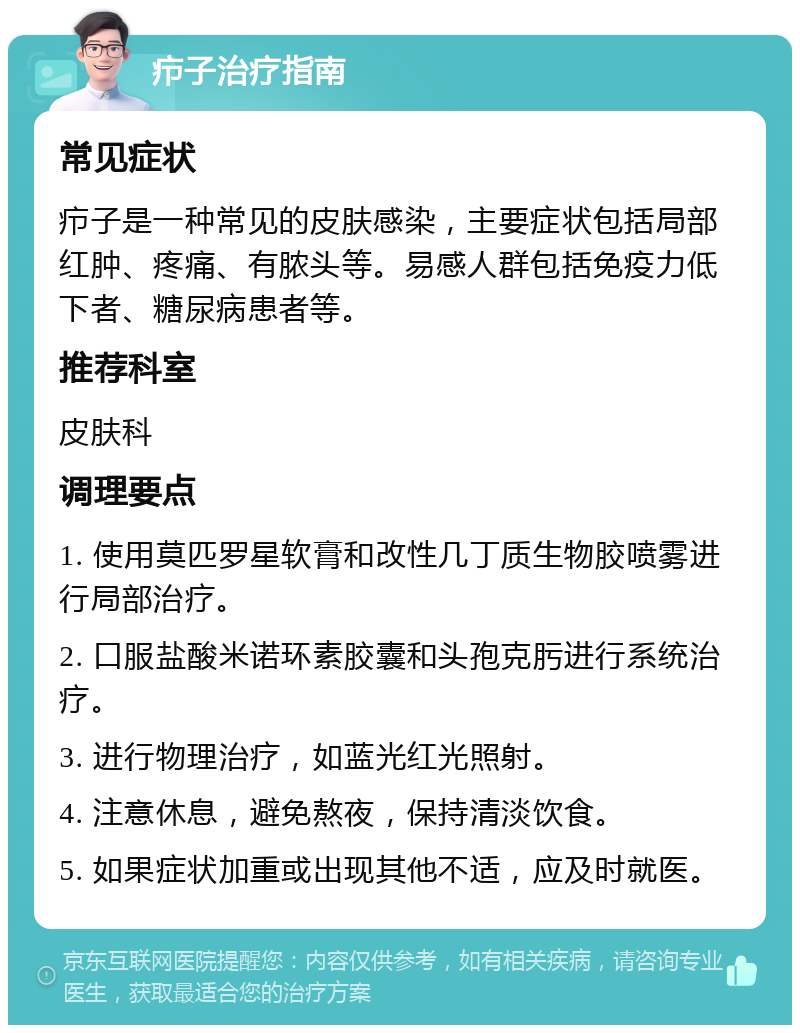 疖子治疗指南 常见症状 疖子是一种常见的皮肤感染，主要症状包括局部红肿、疼痛、有脓头等。易感人群包括免疫力低下者、糖尿病患者等。 推荐科室 皮肤科 调理要点 1. 使用莫匹罗星软膏和改性几丁质生物胶喷雾进行局部治疗。 2. 口服盐酸米诺环素胶囊和头孢克肟进行系统治疗。 3. 进行物理治疗，如蓝光红光照射。 4. 注意休息，避免熬夜，保持清淡饮食。 5. 如果症状加重或出现其他不适，应及时就医。