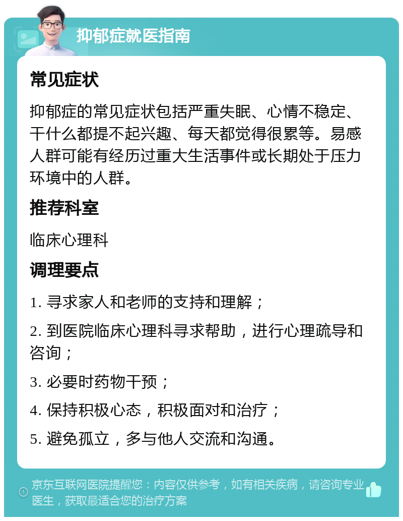 抑郁症就医指南 常见症状 抑郁症的常见症状包括严重失眠、心情不稳定、干什么都提不起兴趣、每天都觉得很累等。易感人群可能有经历过重大生活事件或长期处于压力环境中的人群。 推荐科室 临床心理科 调理要点 1. 寻求家人和老师的支持和理解； 2. 到医院临床心理科寻求帮助，进行心理疏导和咨询； 3. 必要时药物干预； 4. 保持积极心态，积极面对和治疗； 5. 避免孤立，多与他人交流和沟通。