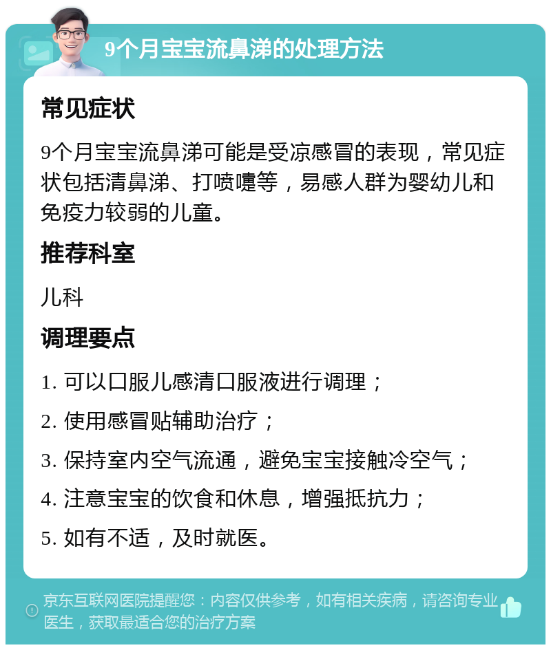 9个月宝宝流鼻涕的处理方法 常见症状 9个月宝宝流鼻涕可能是受凉感冒的表现，常见症状包括清鼻涕、打喷嚏等，易感人群为婴幼儿和免疫力较弱的儿童。 推荐科室 儿科 调理要点 1. 可以口服儿感清口服液进行调理； 2. 使用感冒贴辅助治疗； 3. 保持室内空气流通，避免宝宝接触冷空气； 4. 注意宝宝的饮食和休息，增强抵抗力； 5. 如有不适，及时就医。