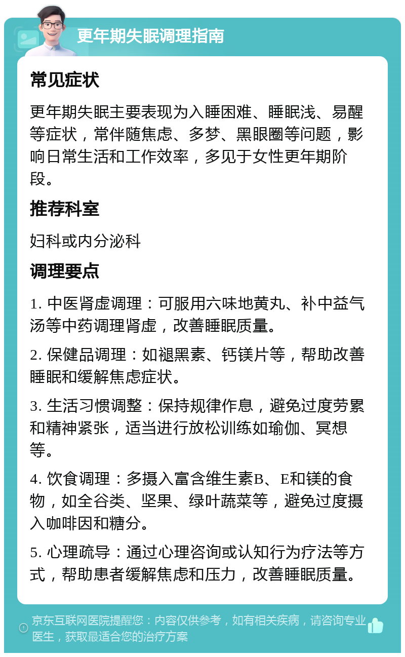 更年期失眠调理指南 常见症状 更年期失眠主要表现为入睡困难、睡眠浅、易醒等症状，常伴随焦虑、多梦、黑眼圈等问题，影响日常生活和工作效率，多见于女性更年期阶段。 推荐科室 妇科或内分泌科 调理要点 1. 中医肾虚调理：可服用六味地黄丸、补中益气汤等中药调理肾虚，改善睡眠质量。 2. 保健品调理：如褪黑素、钙镁片等，帮助改善睡眠和缓解焦虑症状。 3. 生活习惯调整：保持规律作息，避免过度劳累和精神紧张，适当进行放松训练如瑜伽、冥想等。 4. 饮食调理：多摄入富含维生素B、E和镁的食物，如全谷类、坚果、绿叶蔬菜等，避免过度摄入咖啡因和糖分。 5. 心理疏导：通过心理咨询或认知行为疗法等方式，帮助患者缓解焦虑和压力，改善睡眠质量。