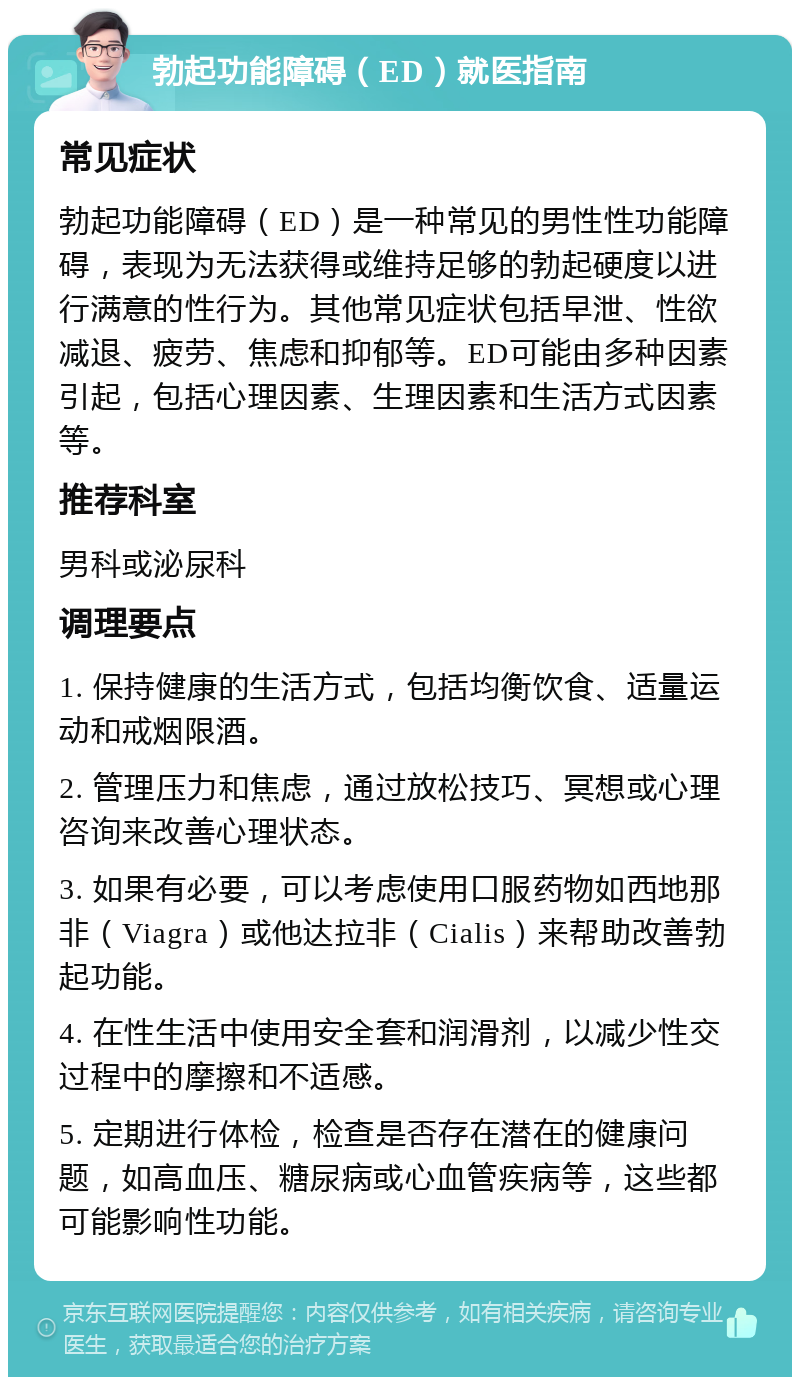 勃起功能障碍（ED）就医指南 常见症状 勃起功能障碍（ED）是一种常见的男性性功能障碍，表现为无法获得或维持足够的勃起硬度以进行满意的性行为。其他常见症状包括早泄、性欲减退、疲劳、焦虑和抑郁等。ED可能由多种因素引起，包括心理因素、生理因素和生活方式因素等。 推荐科室 男科或泌尿科 调理要点 1. 保持健康的生活方式，包括均衡饮食、适量运动和戒烟限酒。 2. 管理压力和焦虑，通过放松技巧、冥想或心理咨询来改善心理状态。 3. 如果有必要，可以考虑使用口服药物如西地那非（Viagra）或他达拉非（Cialis）来帮助改善勃起功能。 4. 在性生活中使用安全套和润滑剂，以减少性交过程中的摩擦和不适感。 5. 定期进行体检，检查是否存在潜在的健康问题，如高血压、糖尿病或心血管疾病等，这些都可能影响性功能。