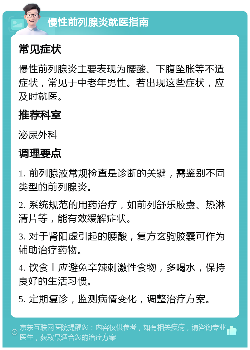 慢性前列腺炎就医指南 常见症状 慢性前列腺炎主要表现为腰酸、下腹坠胀等不适症状，常见于中老年男性。若出现这些症状，应及时就医。 推荐科室 泌尿外科 调理要点 1. 前列腺液常规检查是诊断的关键，需鉴别不同类型的前列腺炎。 2. 系统规范的用药治疗，如前列舒乐胶囊、热淋清片等，能有效缓解症状。 3. 对于肾阳虚引起的腰酸，复方玄驹胶囊可作为辅助治疗药物。 4. 饮食上应避免辛辣刺激性食物，多喝水，保持良好的生活习惯。 5. 定期复诊，监测病情变化，调整治疗方案。