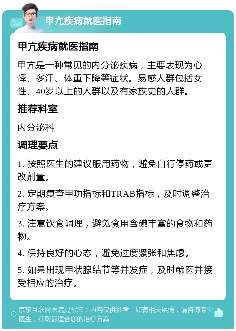 甲亢疾病就医指南 甲亢疾病就医指南 甲亢是一种常见的内分泌疾病，主要表现为心悸、多汗、体重下降等症状。易感人群包括女性、40岁以上的人群以及有家族史的人群。 推荐科室 内分泌科 调理要点 1. 按照医生的建议服用药物，避免自行停药或更改剂量。 2. 定期复查甲功指标和TRAB指标，及时调整治疗方案。 3. 注意饮食调理，避免食用含碘丰富的食物和药物。 4. 保持良好的心态，避免过度紧张和焦虑。 5. 如果出现甲状腺结节等并发症，及时就医并接受相应的治疗。