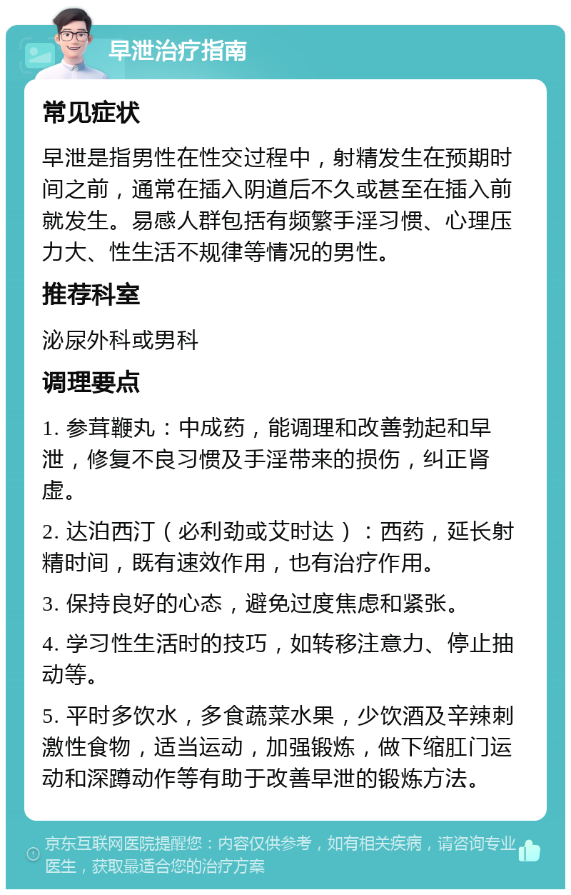 早泄治疗指南 常见症状 早泄是指男性在性交过程中，射精发生在预期时间之前，通常在插入阴道后不久或甚至在插入前就发生。易感人群包括有频繁手淫习惯、心理压力大、性生活不规律等情况的男性。 推荐科室 泌尿外科或男科 调理要点 1. 参茸鞭丸：中成药，能调理和改善勃起和早泄，修复不良习惯及手淫带来的损伤，纠正肾虚。 2. 达泊西汀（必利劲或艾时达）：西药，延长射精时间，既有速效作用，也有治疗作用。 3. 保持良好的心态，避免过度焦虑和紧张。 4. 学习性生活时的技巧，如转移注意力、停止抽动等。 5. 平时多饮水，多食蔬菜水果，少饮酒及辛辣刺激性食物，适当运动，加强锻炼，做下缩肛门运动和深蹲动作等有助于改善早泄的锻炼方法。