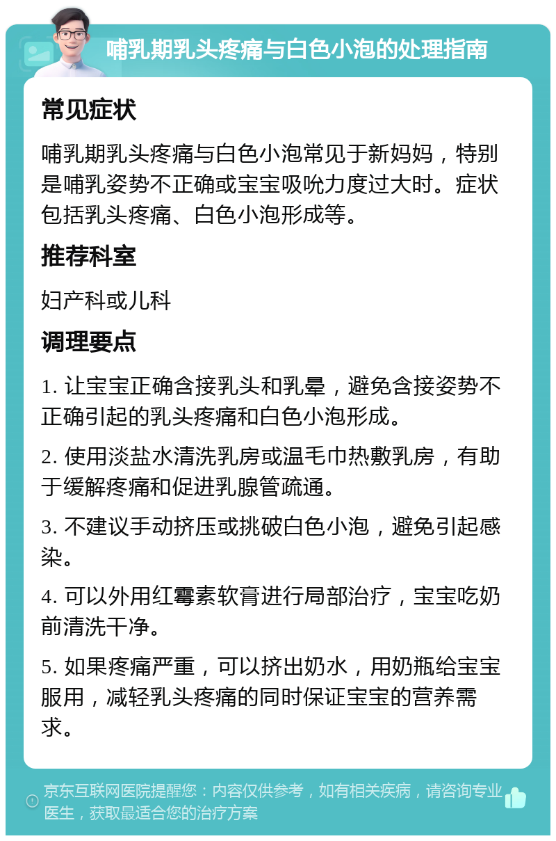 哺乳期乳头疼痛与白色小泡的处理指南 常见症状 哺乳期乳头疼痛与白色小泡常见于新妈妈，特别是哺乳姿势不正确或宝宝吸吮力度过大时。症状包括乳头疼痛、白色小泡形成等。 推荐科室 妇产科或儿科 调理要点 1. 让宝宝正确含接乳头和乳晕，避免含接姿势不正确引起的乳头疼痛和白色小泡形成。 2. 使用淡盐水清洗乳房或温毛巾热敷乳房，有助于缓解疼痛和促进乳腺管疏通。 3. 不建议手动挤压或挑破白色小泡，避免引起感染。 4. 可以外用红霉素软膏进行局部治疗，宝宝吃奶前清洗干净。 5. 如果疼痛严重，可以挤出奶水，用奶瓶给宝宝服用，减轻乳头疼痛的同时保证宝宝的营养需求。