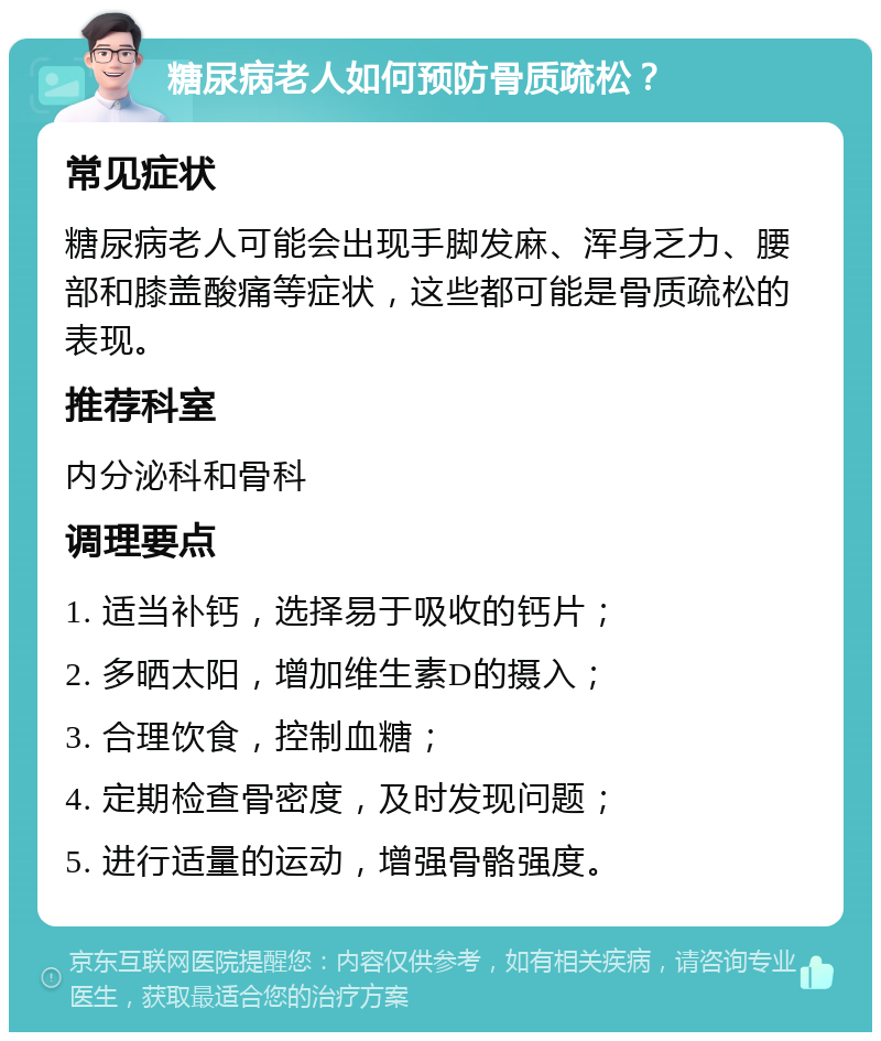 糖尿病老人如何预防骨质疏松？ 常见症状 糖尿病老人可能会出现手脚发麻、浑身乏力、腰部和膝盖酸痛等症状，这些都可能是骨质疏松的表现。 推荐科室 内分泌科和骨科 调理要点 1. 适当补钙，选择易于吸收的钙片； 2. 多晒太阳，增加维生素D的摄入； 3. 合理饮食，控制血糖； 4. 定期检查骨密度，及时发现问题； 5. 进行适量的运动，增强骨骼强度。