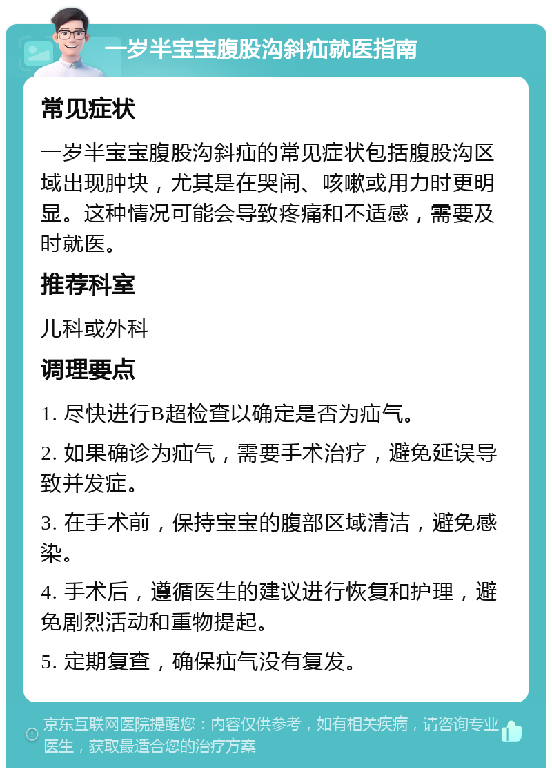 一岁半宝宝腹股沟斜疝就医指南 常见症状 一岁半宝宝腹股沟斜疝的常见症状包括腹股沟区域出现肿块，尤其是在哭闹、咳嗽或用力时更明显。这种情况可能会导致疼痛和不适感，需要及时就医。 推荐科室 儿科或外科 调理要点 1. 尽快进行B超检查以确定是否为疝气。 2. 如果确诊为疝气，需要手术治疗，避免延误导致并发症。 3. 在手术前，保持宝宝的腹部区域清洁，避免感染。 4. 手术后，遵循医生的建议进行恢复和护理，避免剧烈活动和重物提起。 5. 定期复查，确保疝气没有复发。