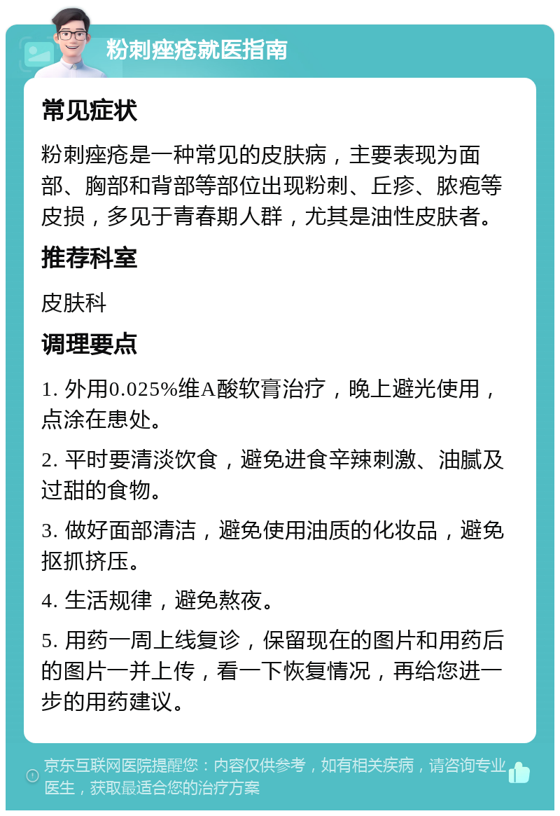 粉刺痤疮就医指南 常见症状 粉刺痤疮是一种常见的皮肤病，主要表现为面部、胸部和背部等部位出现粉刺、丘疹、脓疱等皮损，多见于青春期人群，尤其是油性皮肤者。 推荐科室 皮肤科 调理要点 1. 外用0.025%维A酸软膏治疗，晚上避光使用，点涂在患处。 2. 平时要清淡饮食，避免进食辛辣刺激、油腻及过甜的食物。 3. 做好面部清洁，避免使用油质的化妆品，避免抠抓挤压。 4. 生活规律，避免熬夜。 5. 用药一周上线复诊，保留现在的图片和用药后的图片一并上传，看一下恢复情况，再给您进一步的用药建议。