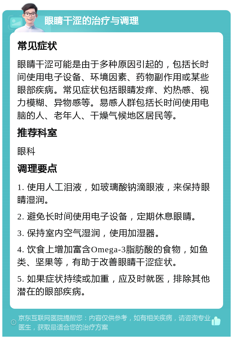 眼睛干涩的治疗与调理 常见症状 眼睛干涩可能是由于多种原因引起的，包括长时间使用电子设备、环境因素、药物副作用或某些眼部疾病。常见症状包括眼睛发痒、灼热感、视力模糊、异物感等。易感人群包括长时间使用电脑的人、老年人、干燥气候地区居民等。 推荐科室 眼科 调理要点 1. 使用人工泪液，如玻璃酸钠滴眼液，来保持眼睛湿润。 2. 避免长时间使用电子设备，定期休息眼睛。 3. 保持室内空气湿润，使用加湿器。 4. 饮食上增加富含Omega-3脂肪酸的食物，如鱼类、坚果等，有助于改善眼睛干涩症状。 5. 如果症状持续或加重，应及时就医，排除其他潜在的眼部疾病。