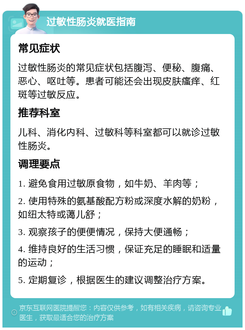 过敏性肠炎就医指南 常见症状 过敏性肠炎的常见症状包括腹泻、便秘、腹痛、恶心、呕吐等。患者可能还会出现皮肤瘙痒、红斑等过敏反应。 推荐科室 儿科、消化内科、过敏科等科室都可以就诊过敏性肠炎。 调理要点 1. 避免食用过敏原食物，如牛奶、羊肉等； 2. 使用特殊的氨基酸配方粉或深度水解的奶粉，如纽太特或蔼儿舒； 3. 观察孩子的便便情况，保持大便通畅； 4. 维持良好的生活习惯，保证充足的睡眠和适量的运动； 5. 定期复诊，根据医生的建议调整治疗方案。