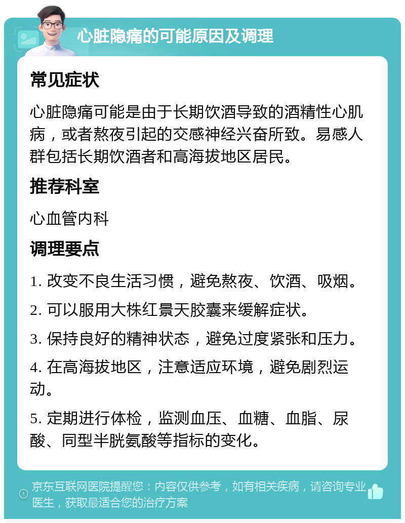 心脏隐痛的可能原因及调理 常见症状 心脏隐痛可能是由于长期饮酒导致的酒精性心肌病，或者熬夜引起的交感神经兴奋所致。易感人群包括长期饮酒者和高海拔地区居民。 推荐科室 心血管内科 调理要点 1. 改变不良生活习惯，避免熬夜、饮酒、吸烟。 2. 可以服用大株红景天胶囊来缓解症状。 3. 保持良好的精神状态，避免过度紧张和压力。 4. 在高海拔地区，注意适应环境，避免剧烈运动。 5. 定期进行体检，监测血压、血糖、血脂、尿酸、同型半胱氨酸等指标的变化。