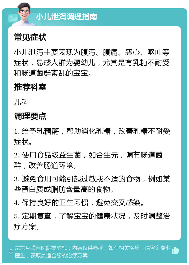 小儿泄泻调理指南 常见症状 小儿泄泻主要表现为腹泻、腹痛、恶心、呕吐等症状，易感人群为婴幼儿，尤其是有乳糖不耐受和肠道菌群紊乱的宝宝。 推荐科室 儿科 调理要点 1. 给予乳糖酶，帮助消化乳糖，改善乳糖不耐受症状。 2. 使用食品级益生菌，如合生元，调节肠道菌群，改善肠道环境。 3. 避免食用可能引起过敏或不适的食物，例如某些蛋白质或脂肪含量高的食物。 4. 保持良好的卫生习惯，避免交叉感染。 5. 定期复查，了解宝宝的健康状况，及时调整治疗方案。