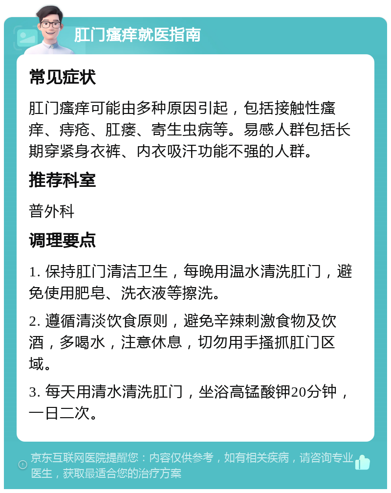 肛门瘙痒就医指南 常见症状 肛门瘙痒可能由多种原因引起，包括接触性瘙痒、痔疮、肛瘘、寄生虫病等。易感人群包括长期穿紧身衣裤、内衣吸汗功能不强的人群。 推荐科室 普外科 调理要点 1. 保持肛门清洁卫生，每晚用温水清洗肛门，避免使用肥皂、洗衣液等擦洗。 2. 遵循清淡饮食原则，避免辛辣刺激食物及饮酒，多喝水，注意休息，切勿用手搔抓肛门区域。 3. 每天用清水清洗肛门，坐浴高锰酸钾20分钟，一日二次。