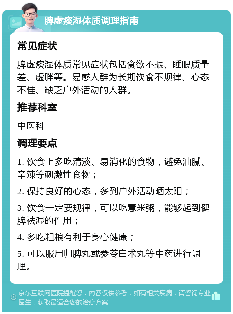 脾虚痰湿体质调理指南 常见症状 脾虚痰湿体质常见症状包括食欲不振、睡眠质量差、虚胖等。易感人群为长期饮食不规律、心态不佳、缺乏户外活动的人群。 推荐科室 中医科 调理要点 1. 饮食上多吃清淡、易消化的食物，避免油腻、辛辣等刺激性食物； 2. 保持良好的心态，多到户外活动晒太阳； 3. 饮食一定要规律，可以吃薏米粥，能够起到健脾祛湿的作用； 4. 多吃粗粮有利于身心健康； 5. 可以服用归脾丸或参苓白术丸等中药进行调理。