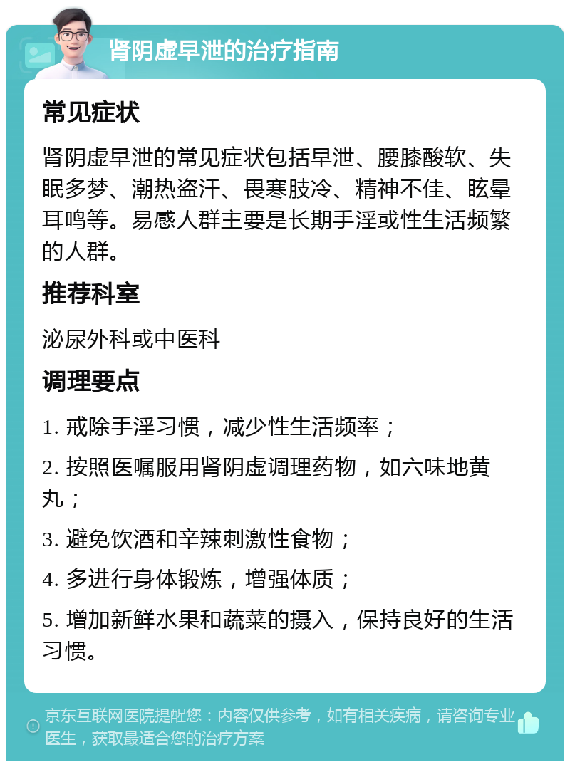 肾阴虚早泄的治疗指南 常见症状 肾阴虚早泄的常见症状包括早泄、腰膝酸软、失眠多梦、潮热盗汗、畏寒肢冷、精神不佳、眩晕耳鸣等。易感人群主要是长期手淫或性生活频繁的人群。 推荐科室 泌尿外科或中医科 调理要点 1. 戒除手淫习惯，减少性生活频率； 2. 按照医嘱服用肾阴虚调理药物，如六味地黄丸； 3. 避免饮酒和辛辣刺激性食物； 4. 多进行身体锻炼，增强体质； 5. 增加新鲜水果和蔬菜的摄入，保持良好的生活习惯。