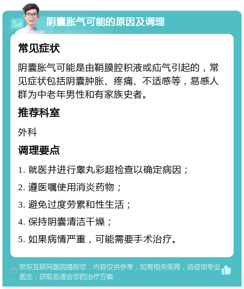 阴囊胀气可能的原因及调理 常见症状 阴囊胀气可能是由鞘膜腔积液或疝气引起的，常见症状包括阴囊肿胀、疼痛、不适感等，易感人群为中老年男性和有家族史者。 推荐科室 外科 调理要点 1. 就医并进行睾丸彩超检查以确定病因； 2. 遵医嘱使用消炎药物； 3. 避免过度劳累和性生活； 4. 保持阴囊清洁干燥； 5. 如果病情严重，可能需要手术治疗。