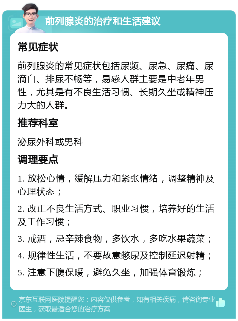 前列腺炎的治疗和生活建议 常见症状 前列腺炎的常见症状包括尿频、尿急、尿痛、尿滴白、排尿不畅等，易感人群主要是中老年男性，尤其是有不良生活习惯、长期久坐或精神压力大的人群。 推荐科室 泌尿外科或男科 调理要点 1. 放松心情，缓解压力和紧张情绪，调整精神及心理状态； 2. 改正不良生活方式、职业习惯，培养好的生活及工作习惯； 3. 戒酒，忌辛辣食物，多饮水，多吃水果蔬菜； 4. 规律性生活，不要故意憋尿及控制延迟射精； 5. 注意下腹保暖，避免久坐，加强体育锻炼；