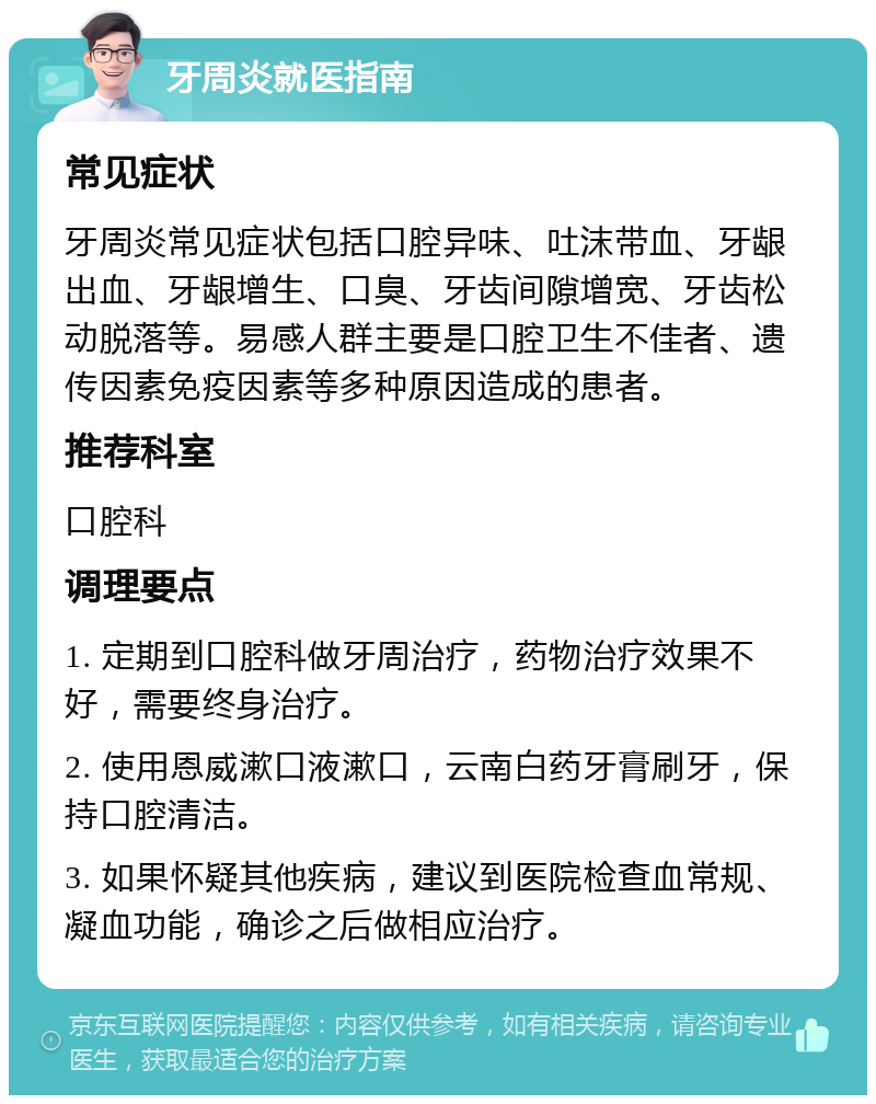 牙周炎就医指南 常见症状 牙周炎常见症状包括口腔异味、吐沫带血、牙龈出血、牙龈增生、口臭、牙齿间隙增宽、牙齿松动脱落等。易感人群主要是口腔卫生不佳者、遗传因素免疫因素等多种原因造成的患者。 推荐科室 口腔科 调理要点 1. 定期到口腔科做牙周治疗，药物治疗效果不好，需要终身治疗。 2. 使用恩威漱口液漱口，云南白药牙膏刷牙，保持口腔清洁。 3. 如果怀疑其他疾病，建议到医院检查血常规、凝血功能，确诊之后做相应治疗。