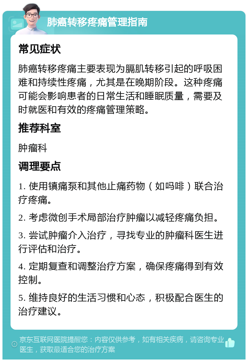 肺癌转移疼痛管理指南 常见症状 肺癌转移疼痛主要表现为膈肌转移引起的呼吸困难和持续性疼痛，尤其是在晚期阶段。这种疼痛可能会影响患者的日常生活和睡眠质量，需要及时就医和有效的疼痛管理策略。 推荐科室 肿瘤科 调理要点 1. 使用镇痛泵和其他止痛药物（如吗啡）联合治疗疼痛。 2. 考虑微创手术局部治疗肿瘤以减轻疼痛负担。 3. 尝试肿瘤介入治疗，寻找专业的肿瘤科医生进行评估和治疗。 4. 定期复查和调整治疗方案，确保疼痛得到有效控制。 5. 维持良好的生活习惯和心态，积极配合医生的治疗建议。