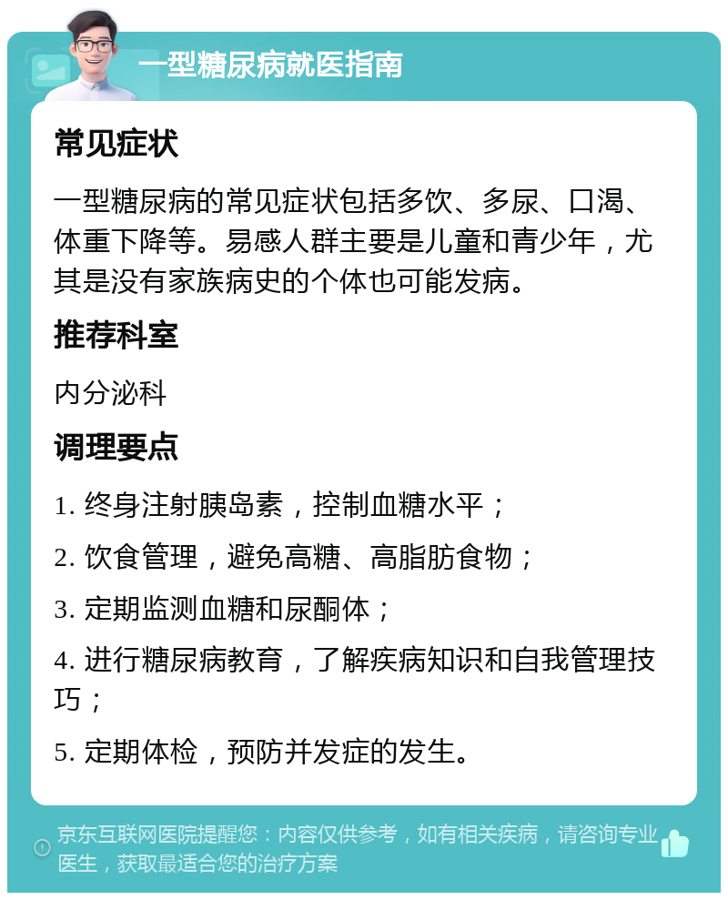 一型糖尿病就医指南 常见症状 一型糖尿病的常见症状包括多饮、多尿、口渴、体重下降等。易感人群主要是儿童和青少年，尤其是没有家族病史的个体也可能发病。 推荐科室 内分泌科 调理要点 1. 终身注射胰岛素，控制血糖水平； 2. 饮食管理，避免高糖、高脂肪食物； 3. 定期监测血糖和尿酮体； 4. 进行糖尿病教育，了解疾病知识和自我管理技巧； 5. 定期体检，预防并发症的发生。